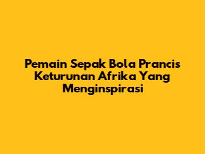 **Pemain Sepak Bola Prancis Keturunan Afrika Yang Menginspirasi**