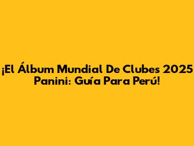 ¡El Álbum Mundial De Clubes 2025 Panini: Guía Para Perú!