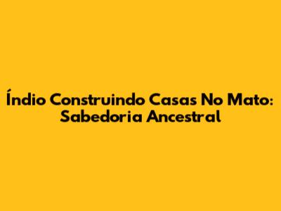 Índio Construindo Casas No Mato: Sabedoria Ancestral
