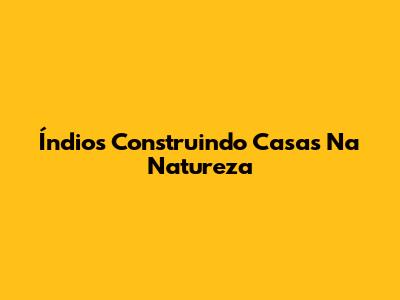 Índios Construindo Casas Na Natureza