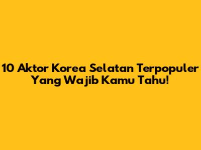 10 Aktor Korea Selatan Terpopuler Yang Wajib Kamu Tahu!