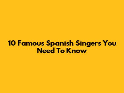 10 Famous Spanish Singers You Need To Know