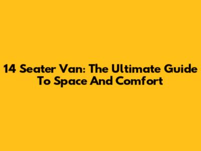 14 Seater Van: The Ultimate Guide To Space And Comfort
