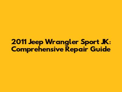 2011 Jeep Wrangler Sport JK: Comprehensive Repair Guide
