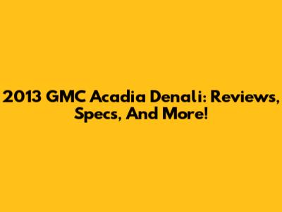 2013 GMC Acadia Denali: Reviews, Specs, And More!