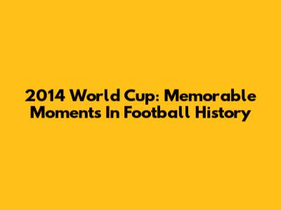 2014 World Cup: Memorable Moments In Football History