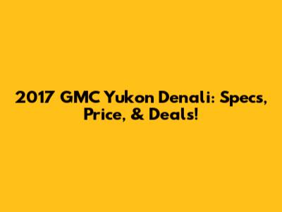 2017 GMC Yukon Denali: Specs, Price, & Deals!