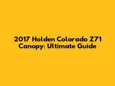 2017 Holden Colorado Z71 Canopy: Ultimate Guide