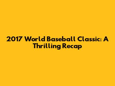 2017 World Baseball Classic: A Thrilling Recap