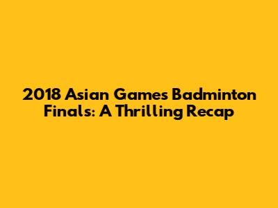 2018 Asian Games Badminton Finals: A Thrilling Recap