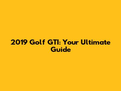 2019 Golf GTI: Your Ultimate Guide