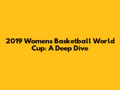 2019 Women's Basketball World Cup: A Deep Dive