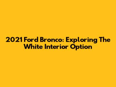 2021 Ford Bronco: Exploring The White Interior Option