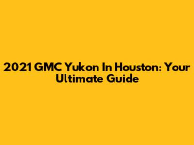 2021 GMC Yukon In Houston: Your Ultimate Guide