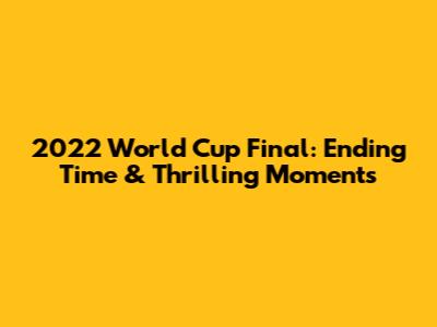 2022 World Cup Final: Ending Time & Thrilling Moments