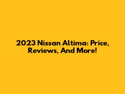 2023 Nissan Altima: Price, Reviews, And More!