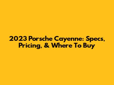 2023 Porsche Cayenne: Specs, Pricing, & Where To Buy