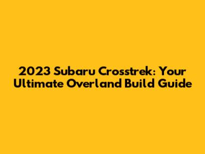 2023 Subaru Crosstrek: Your Ultimate Overland Build Guide