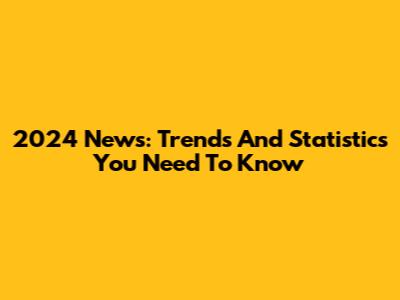 2024 News: Trends And Statistics You Need To Know