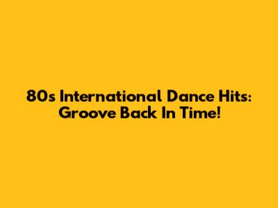 80s International Dance Hits: Groove Back In Time!