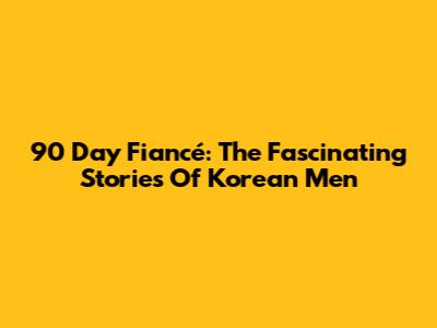 90 Day Fiancé: The Fascinating Stories Of Korean Men