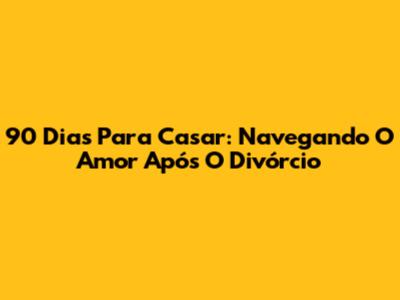 90 Dias Para Casar: Navegando O Amor Após O Divórcio