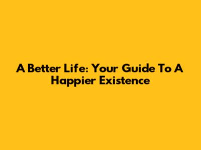 A Better Life: Your Guide To A Happier Existence