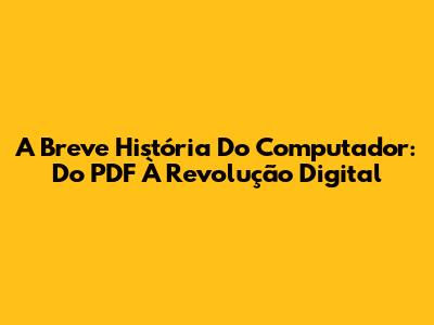 A Breve História Do Computador: Do PDF À Revolução Digital