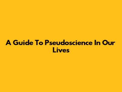 A Guide To Pseudoscience In Our Lives