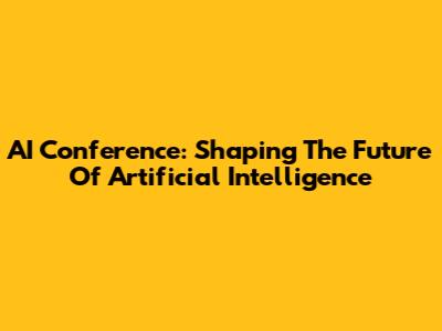 AI Conference: Shaping The Future Of Artificial Intelligence