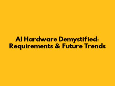 AI Hardware Demystified: Requirements & Future Trends