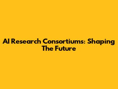 AI Research Consortiums: Shaping The Future