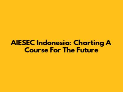 AIESEC Indonesia: Charting A Course For The Future