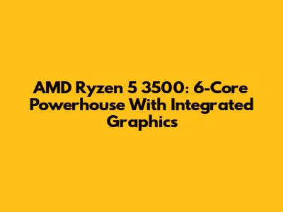 AMD Ryzen 5 3500: 6-Core Powerhouse With Integrated Graphics