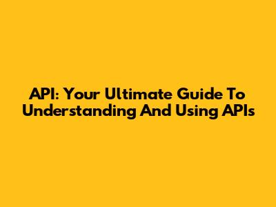 API: Your Ultimate Guide To Understanding And Using APIs