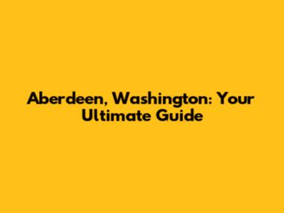 Aberdeen, Washington: Your Ultimate Guide
