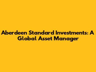 Aberdeen Standard Investments: A Global Asset Manager