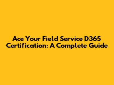 Ace Your Field Service D365 Certification: A Complete Guide