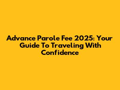 Advance Parole Fee 2025: Your Guide To Traveling With Confidence