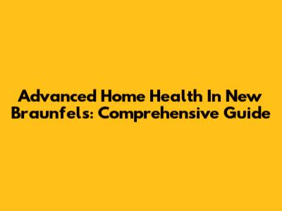 Advanced Home Health In New Braunfels: Comprehensive Guide