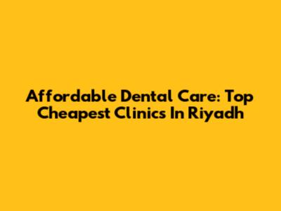 Affordable Dental Care: Top Cheapest Clinics In Riyadh