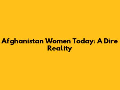 Afghanistan Women Today: A Dire Reality