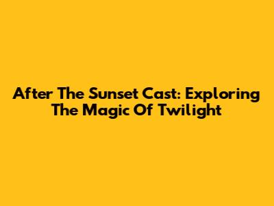 After The Sunset Cast: Exploring The Magic Of Twilight