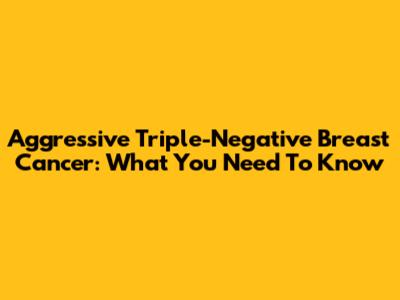 Aggressive Triple-Negative Breast Cancer: What You Need To Know