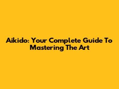 Aikido: Your Complete Guide To Mastering The Art