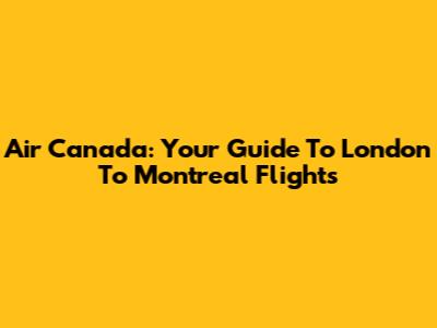 Air Canada: Your Guide To London To Montreal Flights