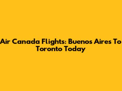 Air Canada Flights: Buenos Aires To Toronto Today