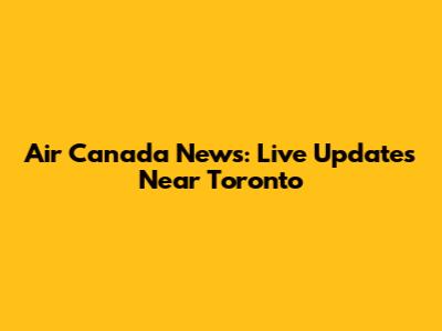 Air Canada News: Live Updates Near Toronto