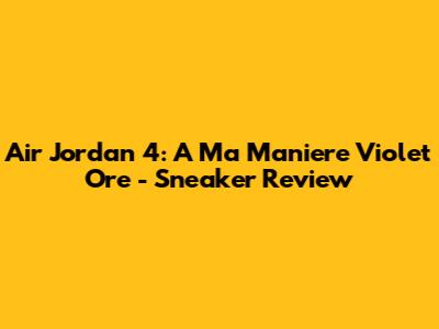Air Jordan 4: A Ma Maniere Violet Ore - Sneaker Review