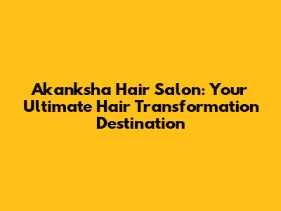 Akanksha Hair Salon: Your Ultimate Hair Transformation Destination